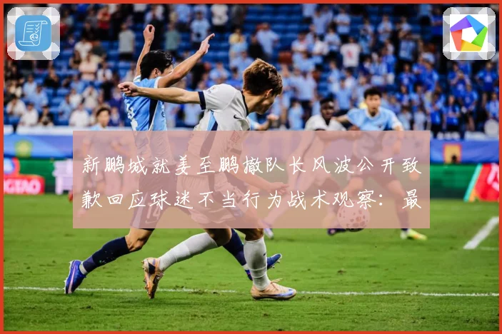 新鹏城就姜至鹏撤队长风波公开致歉回应球迷不当行为战术观察：最新赛事动态与深度分析