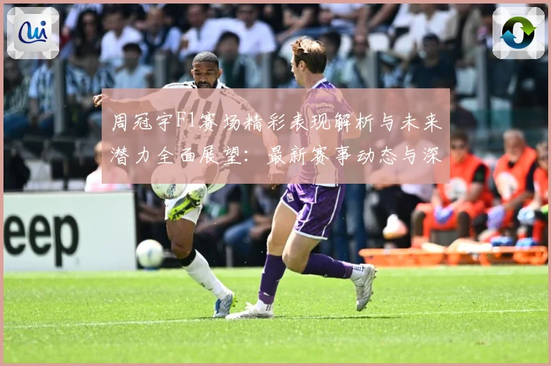 周冠宇F1赛场精彩表现解析与未来潜力全面展望：最新赛事动态与深度分析