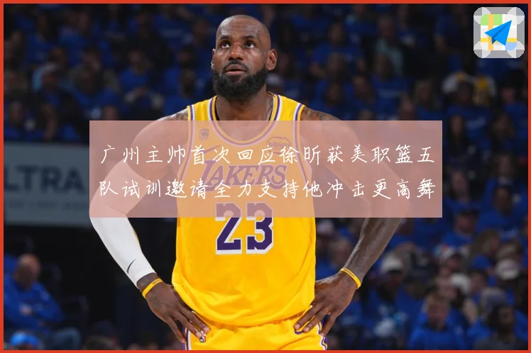 广州主帅首次回应徐昕获美职篮五队试训邀请全力支持他冲击更高舞赛场复盘：最新赛事动态与深度分析