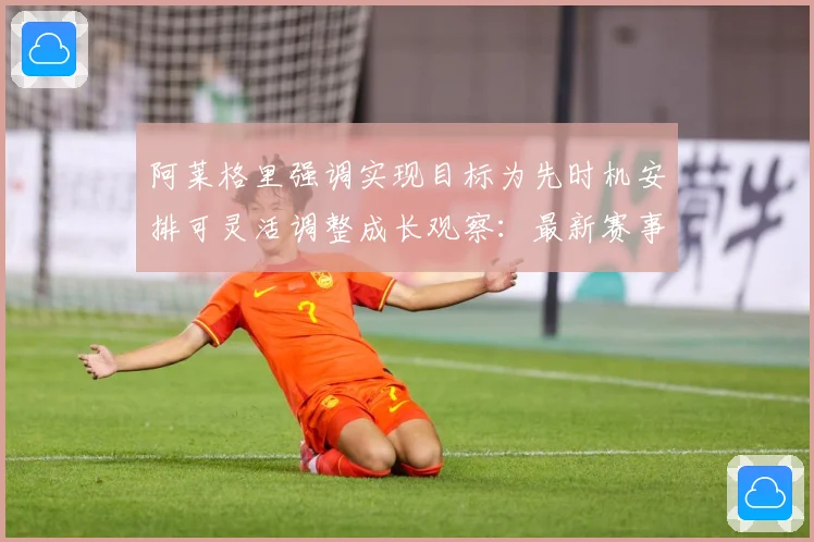 阿莱格里强调实现目标为先时机安排可灵活调整成长观察：最新赛事动态与深度分析