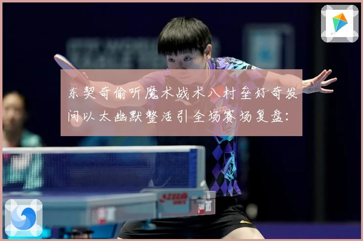 东契奇偷听魔术战术八村垒好奇发问以太幽默整活引全场赛场复盘：最新赛事动态与深度分析