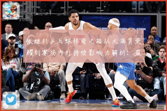 张继科乒乓球传奇之路从大满贯荣耀到赛场内外持续影响力解析：最新赛事动态与深度分析