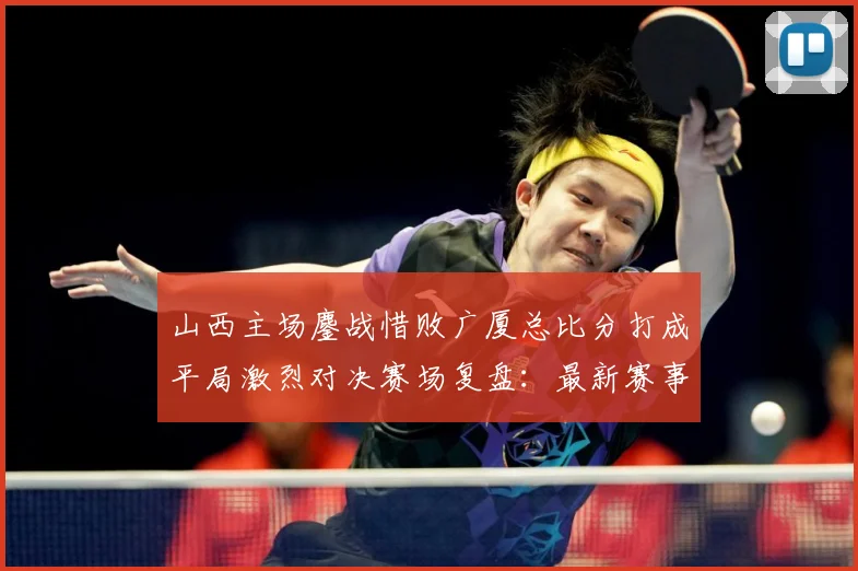 山西主场鏖战惜败广厦总比分打成平局激烈对决赛场复盘：最新赛事动态与深度分析