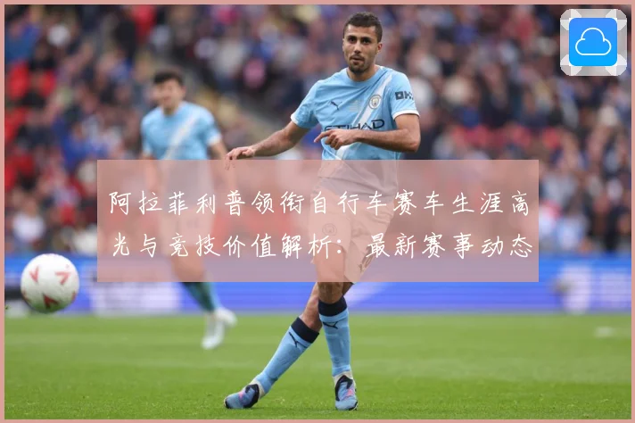 阿拉菲利普领衔自行车赛车生涯高光与竞技价值解析：最新赛事动态与深度分析
