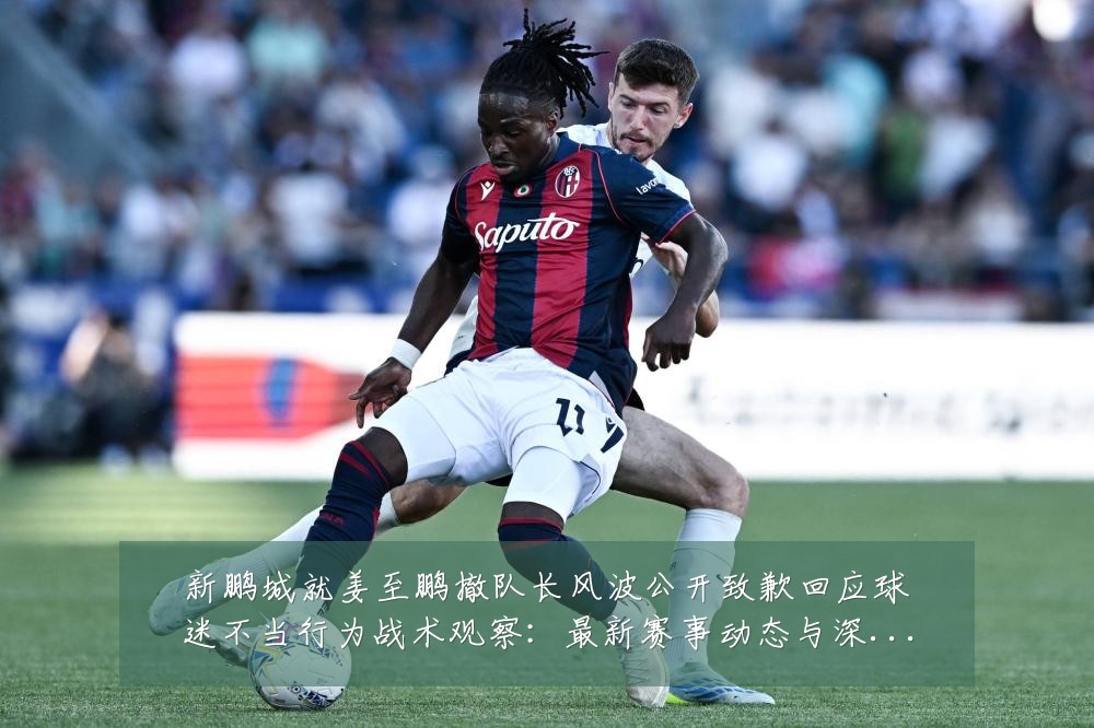 新鹏城就姜至鹏撤队长风波公开致歉回应球迷不当行为战术观察:最新赛事动态与深度分析