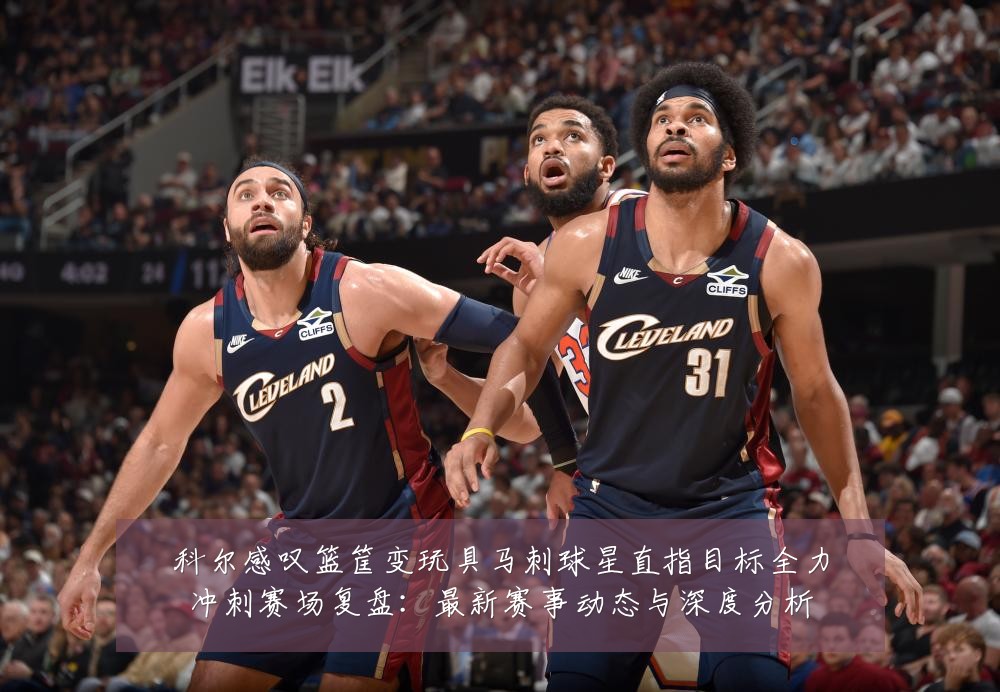 科尔感叹篮筐变玩具马刺球星直指目标全力冲刺赛场复盘:最新赛事动态与深度分析