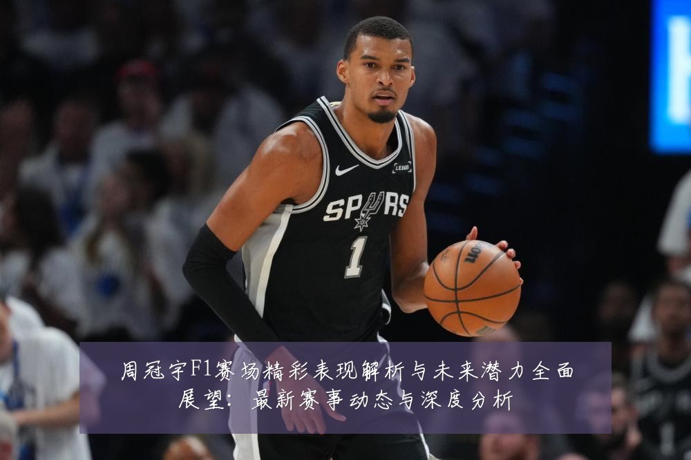 周冠宇F1赛场精彩表现解析与未来潜力全面展望:最新赛事动态与深度分析