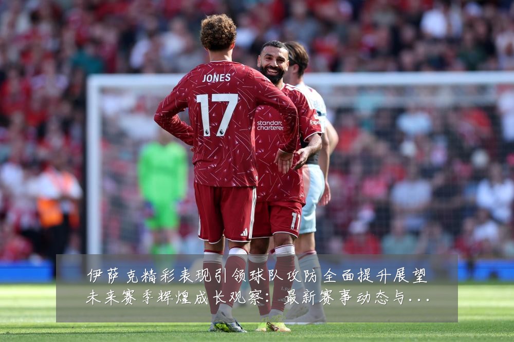 伊萨克精彩表现引领球队攻防全面提升展望未来赛季辉煌成长观察:最新赛事动态与深度分析